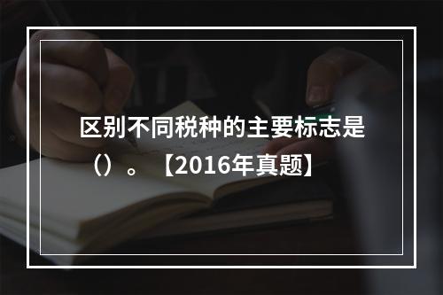 区别不同税种的主要标志是（）。【2016年真题】