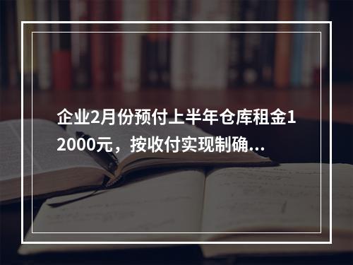 企业2月份预付上半年仓库租金12000元，按收付实现制确认的