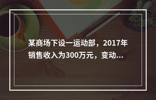 某商场下设一运动部，2017年销售收入为300万元，变动成本