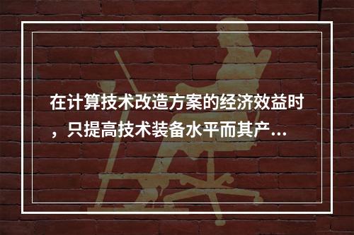 在计算技术改造方案的经济效益时，只提高技术装备水平而其产量规