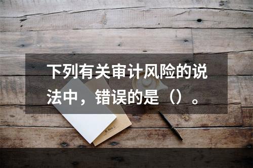 下列有关审计风险的说法中，错误的是（）。