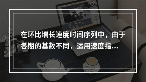 在环比增长速度时间序列中，由于各期的基数不同，运用速度指标反