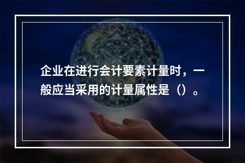 企业在进行会计要素计量时，一般应当采用的计量属性是（）。