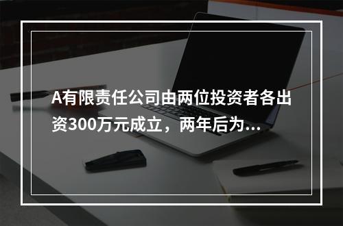 A有限责任公司由两位投资者各出资300万元成立，两年后为了扩