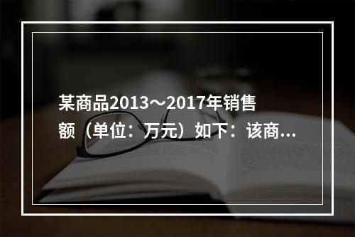 某商品2013～2017年销售额（单位：万元）如下：该商品2