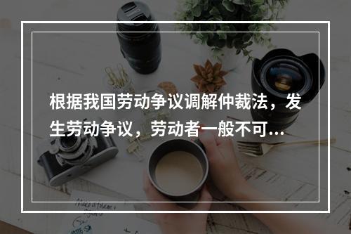 根据我国劳动争议调解仲裁法，发生劳动争议，劳动者一般不可以直