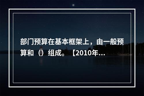 部门预算在基本框架上，由一般预算和（）组成。【2010年真题