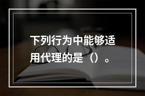 下列行为中能够适用代理的是（）。