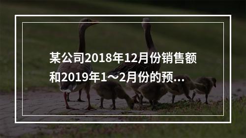 某公司2018年12月份销售额和2019年1～2月份的预计销