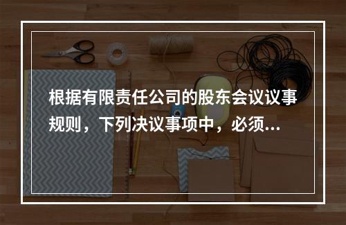 根据有限责任公司的股东会议议事规则，下列决议事项中，必须经代