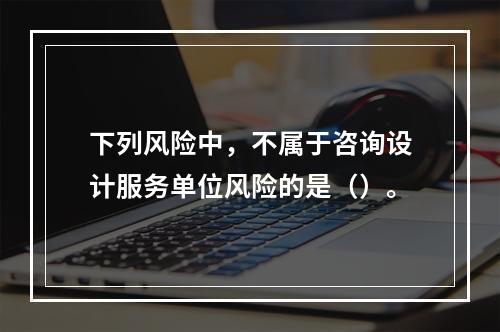 下列风险中，不属于咨询设计服务单位风险的是（）。