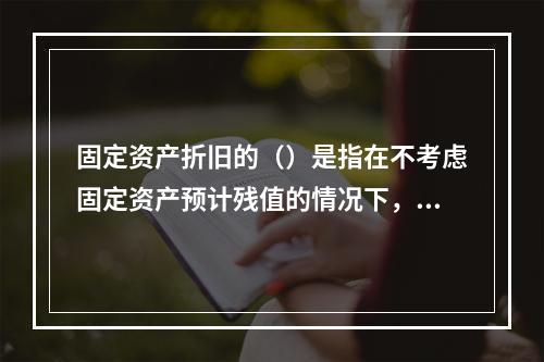 固定资产折旧的（）是指在不考虑固定资产预计残值的情况下，将每