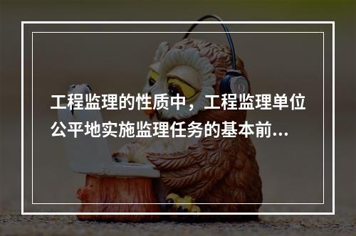 工程监理的性质中，工程监理单位公平地实施监理任务的基本前提是