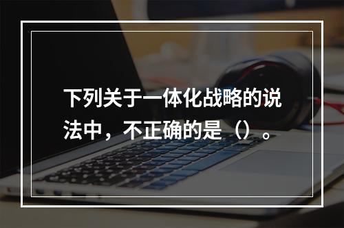 下列关于一体化战略的说法中，不正确的是（）。