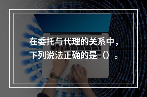 在委托与代理的关系中，下列说法正确的是（）。