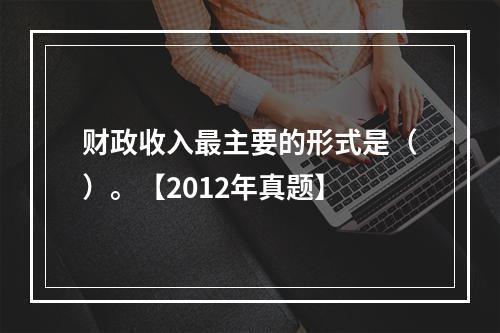 财政收入最主要的形式是（）。【2012年真题】