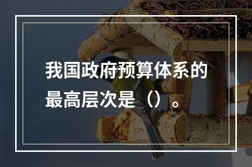 我国政府预算体系的最高层次是（）。