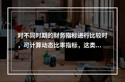 对不同时期的财务指标进行比较时，可计算动态比率指标，这类比率