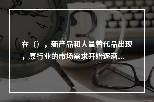 在（），新产品和大量替代品出现，原行业的市场需求开始逐渐减少