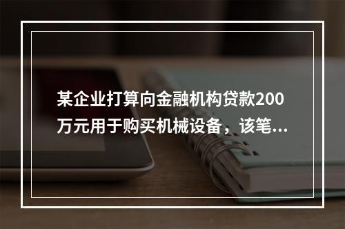 某企业打算向金融机构贷款200万元用于购买机械设备，该笔贷款