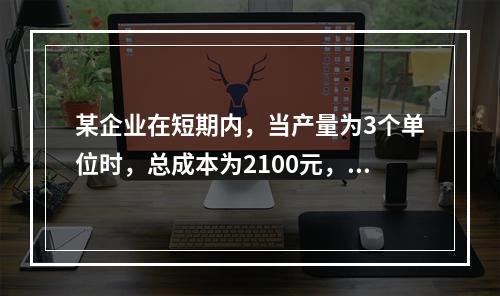 某企业在短期内，当产量为3个单位时，总成本为2100元，当产