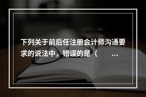 下列关于前后任注册会计师沟通要求的说法中，错误的是（  ）。