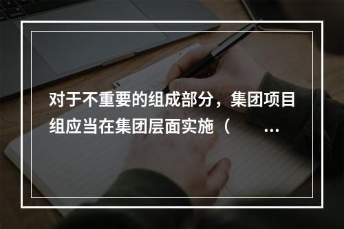 对于不重要的组成部分，集团项目组应当在集团层面实施（  ）。