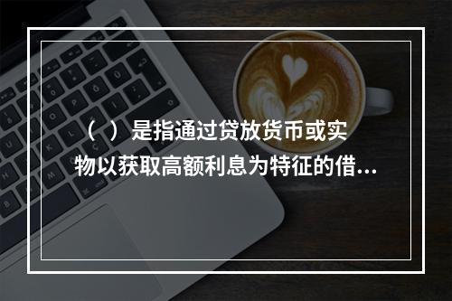 （   ）是指通过贷放货币或实物以获取高额利息为特征的借贷活