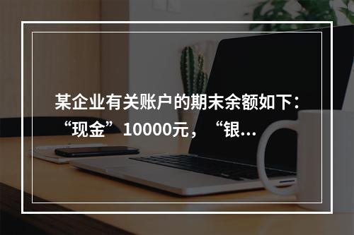 某企业有关账户的期末余额如下：“现金”10000元，“银行存