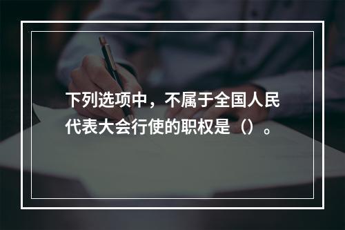 下列选项中，不属于全国人民代表大会行使的职权是（）。