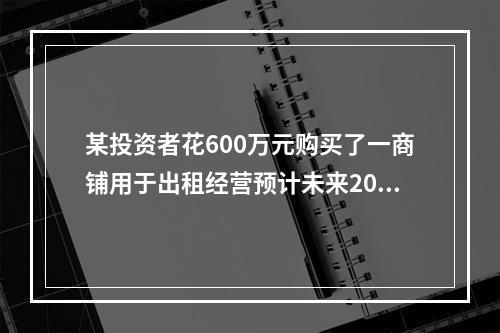 某投资者花600万元购买了一商铺用于出租经营预计未来20年的