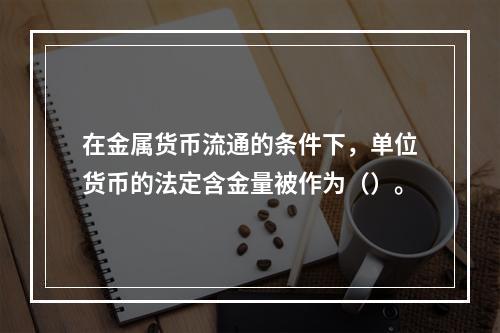 在金属货币流通的条件下，单位货币的法定含金量被作为（）。