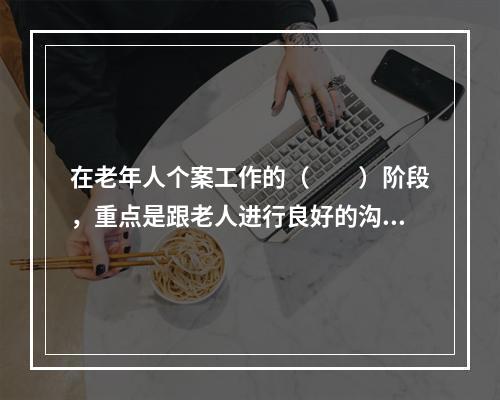 在老年人个案工作的（　　）阶段，重点是跟老人进行良好的沟通。