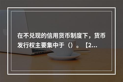 在不兑现的信用货币制度下，货币发行权主要集中于（）。【200