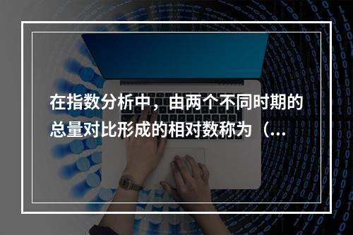 在指数分析中，由两个不同时期的总量对比形成的相对数称为（）。