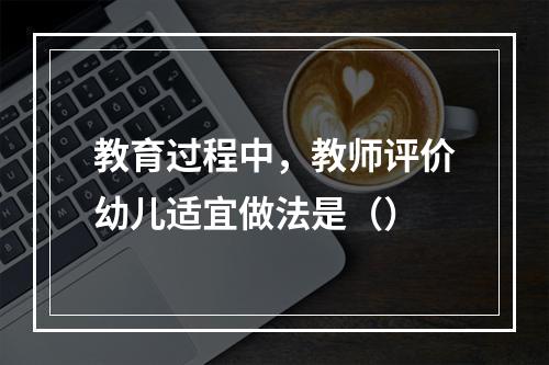 教育过程中，教师评价幼儿适宜做法是（）