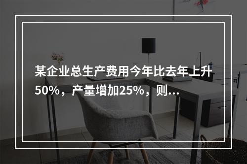 某企业总生产费用今年比去年上升50%，产量增加25%，则单位