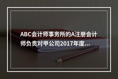 ABC会计师事务所的A注册会计师负责对甲公司2017年度财务