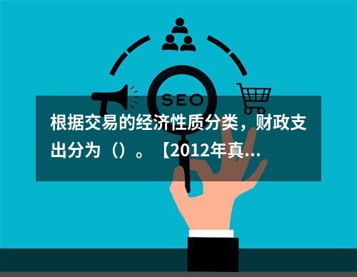 根据交易的经济性质分类，财政支出分为（）。【2012年真题】