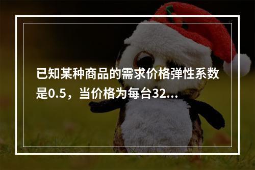 已知某种商品的需求价格弹性系数是0.5，当价格为每台32元时