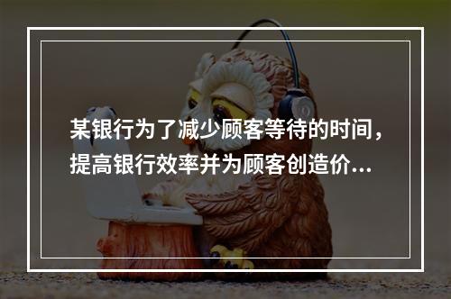 某银行为了减少顾客等待的时间，提高银行效率并为顾客创造价值，