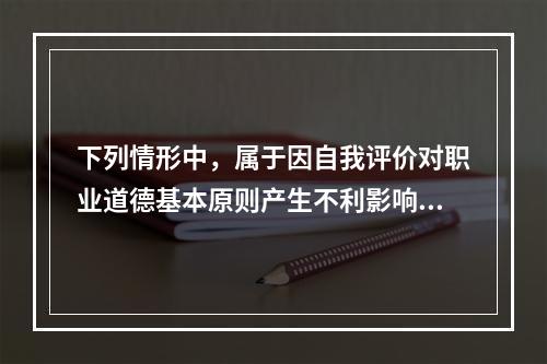 下列情形中，属于因自我评价对职业道德基本原则产生不利影响的有