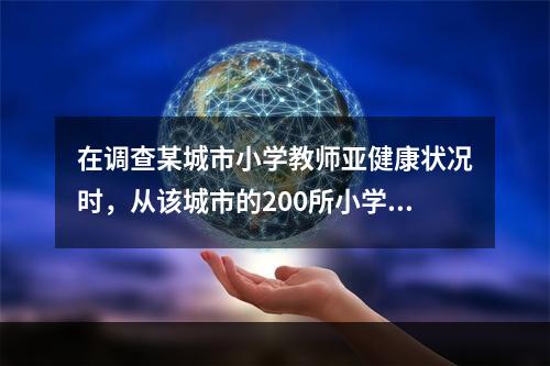 在调查某城市小学教师亚健康状况时，从该城市的200所小学中随