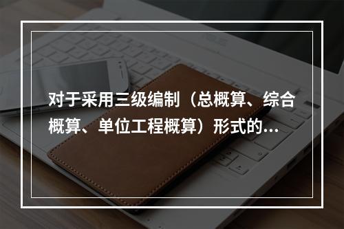 对于采用三级编制（总概算、综合概算、单位工程概算）形式的设计