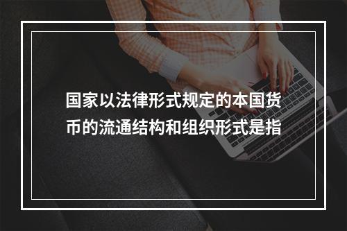 国家以法律形式规定的本国货币的流通结构和组织形式是指