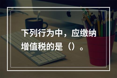 下列行为中，应缴纳增值税的是（）。