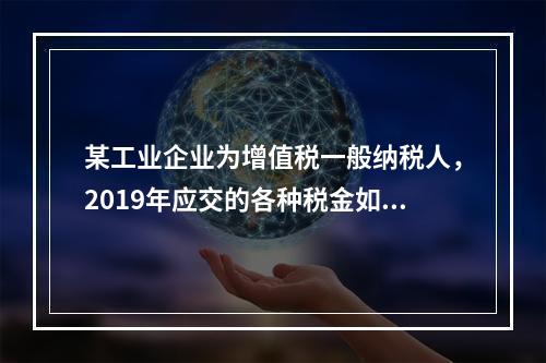 某工业企业为增值税一般纳税人，2019年应交的各种税金如下：