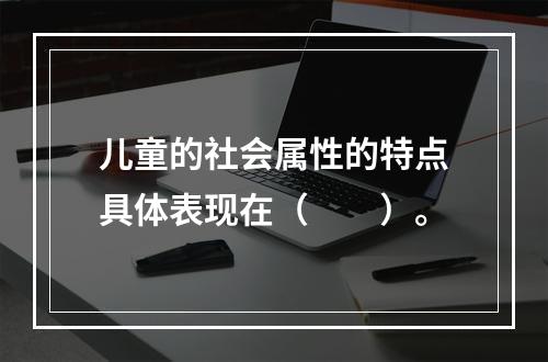 儿童的社会属性的特点具体表现在（　　）。