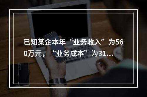 已知某企本年“业务收入”为560万元，“业务成本”为310万