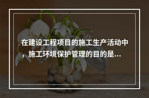 在建设工程项目的施工生产活动中，施工环境保护管理的目的是（　